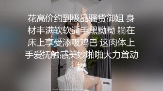 花高价约到极品骚货御姐 身材丰满软软逼毛黑黝黝 躺在床上享受添吸鸡巴 这肉体上手爱抚触感美妙啪啪大力耸动操