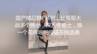 国产精品群P系列，壮哥哥大战多个熟女，深入传教士，换一个花样啪啪操逼在线选美