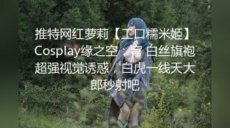 推特网红萝莉【工口糯米姬】Cosplay缘之空：穹 白丝旗袍超强视觉诱惑，白虎一线天大郎秒射吧