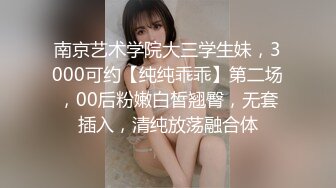 南京艺术学院大三学生妹，3000可约【纯纯乖乖】第二场，00后粉嫩白皙翘臀，无套插入，清纯放荡融合体