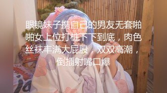 眼镜妹子携自己的男友无套啪啪女上位打桩下下到底，肉色丝袜丰满大屁股，双双高潮，倒插射嘴口爆