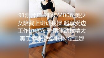 91制片厂 91YCM006 美少女陪我上班让我操 超享受边工作边肏穴 骑乘律动榨精太爽了 爆射艳欲胴体 金宝娜