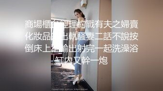 商場櫃台經理約戰有夫之婦賣化妝品的出軌騷妻二話不說按倒床上猛輸出射完一起洗澡浴缸內又幹一炮