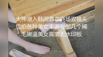 大神潜入韩国首尔商场双镜头后拍各种美女丰满臀部几个稀毛嫩逼美女高清无水印板