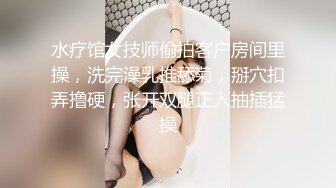 水疗馆女技师偷拍客户房间里操，洗完澡乳推舔菊，掰穴扣弄撸硬，张开双腿正入抽插猛操