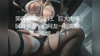 笑容超棒的少妇、巨大肉棒，玩具多多，和网友一起高潮，逼逼吸烟，牛=！