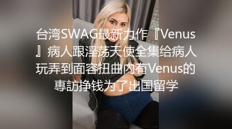 台湾SWAG最新力作『Venus』病人跟淫荡天使全集给病人玩弄到面容扭曲內有Venus的專訪挣钱为了出国留学