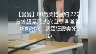 【曼曼】00后美艳骚妇 270分钟超漂亮,扒穴自慰,叫爸爸，粉奶粉穴，跳蛋狂震爽死了 (1)