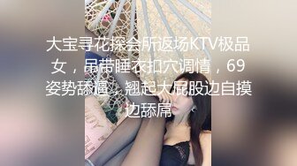 大宝寻花探会所返场KTV极品女，吊带睡衣扣穴调情，69姿势舔逼，翘起大屁股边自摸边舔屌