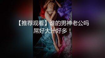 【推荐观看】谁的男神老公吗 屌好大汁好多！