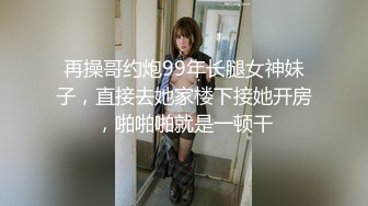 再操哥约炮99年长腿女神妹子，直接去她家楼下接她开房，啪啪啪就是一顿干