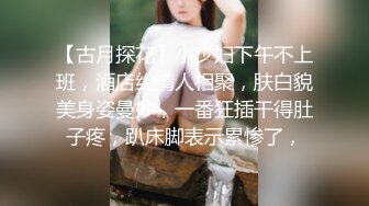 【古月探花】小少妇下午不上班，酒店约情人相聚，肤白貌美身姿曼妙，一番狂插干得肚子疼，趴床脚表示累惨了，