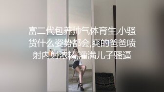 富二代包养帅气体育生,小骚货什么姿势都会,爽的爸爸喷射内射浓精,灌满儿子骚逼