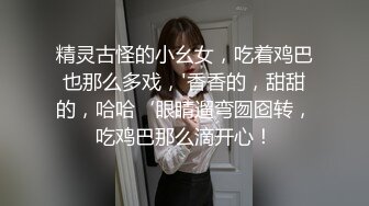 精灵古怪的小幺女，吃着鸡巴也那么多戏，'香香的，甜甜的，哈哈‘眼睛遛弯囫囵转，吃鸡巴那么滴开心！