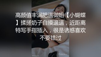 高颜值丰满肥逼御姐【小蝴蝶】揉搓奶子自摸逼逼，近距离特写手指插入，很是诱惑喜欢不要错过