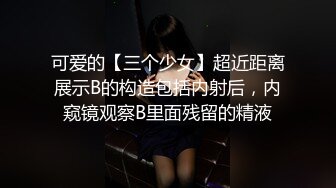 可爱的【三个少女】超近距离展示B的构造包括内射后，内窥镜观察B里面残留的精液