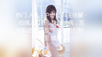 热门 人妖--护士长·Ts王佳馨 · 给病人打针，快速治病，互吃私密处，互艹 多姿势打针 爽歪歪 爆射！ 