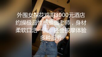 外围女探花鸡哥3000元酒店约操极品性感瑜伽老师，身材柔软口活一流，还会按摩体验多种服务