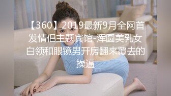 【360】2019最新9月全网首发情侣主题宾馆-浑圆美乳女白领和眼镜男开房翻来覆去的操逼