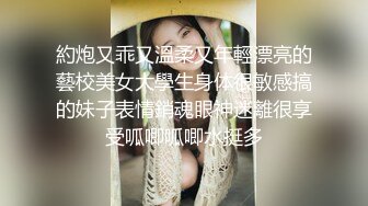 約炮又乖又溫柔又年輕漂亮的藝校美女大學生身体很敏感搞的妹子表情銷魂眼神迷離很享受呱唧呱唧水挺多