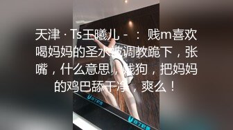 天津 · Ts王曦儿 - ： 贱m喜欢喝妈妈的圣水被调教跪下，张嘴，什么意思，贱狗，把妈妈的鸡巴舔干净，爽么！