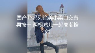 国产TS系列绝美小柔口交直男被干 两根鸡儿一起高潮撸射