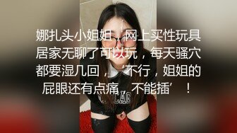 娜扎头小姐姐，网上买性玩具居家无聊了可以玩，每天骚穴都要湿几回，‘不行，姐姐的屁眼还有点痛，不能插’！